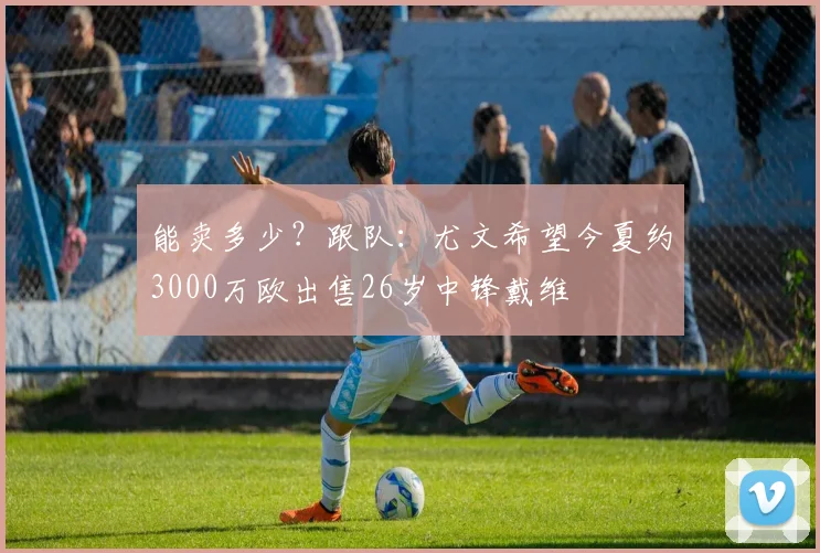 能卖多少？跟队：尤文希望今夏约3000万欧出售26岁中锋戴维