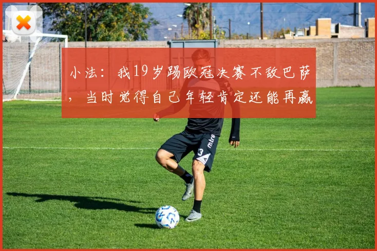 小法：我19岁踢欧冠决赛不敌巴萨，当时觉得自己年轻肯定还能再赢