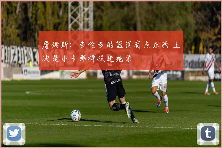 詹姆斯：多伦多的篮筐有点东西 上次是小卡那样投进绝杀