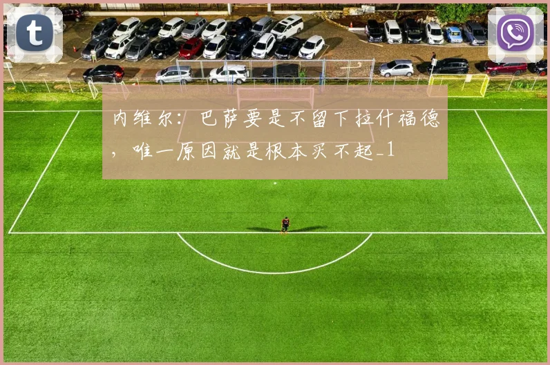 内维尔：巴萨要是不留下拉什福德，唯一原因就是根本买不起_1