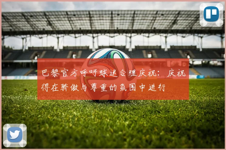 巴黎官方呼吁球迷合理庆祝：庆祝得在骄傲与尊重的氛围中进行