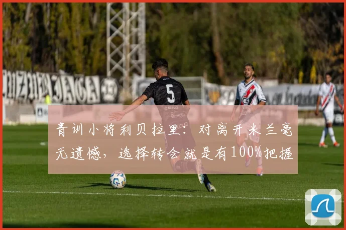 青训小将利贝拉里：对离开米兰毫无遗憾，选择转会就是有100%把握